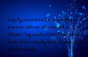 Safety considerations of polyurethane non-silicon silicone oil in children’s toy production: Best practices that comply with international standards