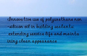 Innovative use of polyurethane non-silicon oil in building sealants: extending service life and maintaining clean appearance