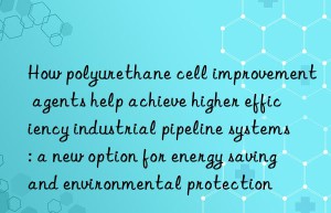 How polyurethane cell improvement agents help achieve higher efficiency industrial pipeline systems: a new option for energy saving and environmental protection