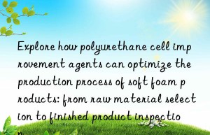 Explore how polyurethane cell improvement agents can optimize the production process of soft foam products: from raw material selection to finished product inspection