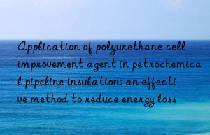 Application of polyurethane cell improvement agent in petrochemical pipeline insulation: an effective method to reduce energy loss