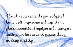 Strict requirements for polyurethane cell improvement agents in pharmaceutical equipment manufacturing: an important guarantee for drug quality