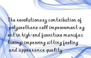 The revolutionary contribution of polyurethane cell improvement agent in high-end furniture manufacturing: improving sitting feeling and appearance quality