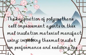 The key position of polyurethane cell improvement agents in thermal insulation material manufacturing: improving thermal insulation performance and reducing costs