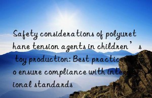 Safety considerations of polyurethane tension agents in children’s toy production: Best practices to ensure compliance with international standards