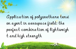 Application of polyurethane tension agent in aerospace field: the perfect combination of lightweight and high strength