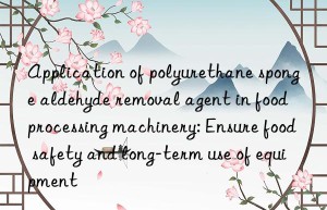 Application of polyurethane sponge aldehyde removal agent in food processing machinery: Ensure food safety and long-term use of equipment