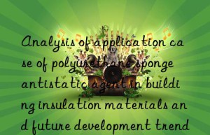 Analysis of application case of polyurethane sponge antistatic agent in building insulation materials and future development trends