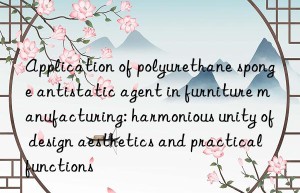 Application of polyurethane sponge antistatic agent in furniture manufacturing: harmonious unity of design aesthetics and practical functions