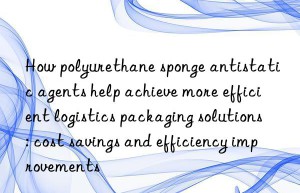 How polyurethane sponge antistatic agents help achieve more efficient logistics packaging solutions: cost savings and efficiency improvements