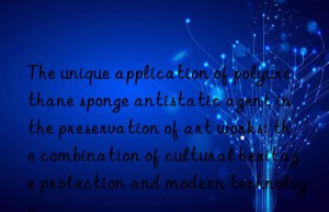 The unique application of polyurethane sponge antistatic agent in the preservation of art works: the combination of cultural heritage protection and modern technology