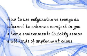 How to use polyurethane sponge deodorant to enhance comfort in your home environment: Quickly remove all kinds of unpleasant odors