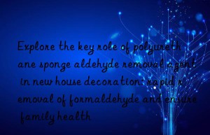 Explore the key role of polyurethane sponge aldehyde removal agent in new house decoration: rapid removal of formaldehyde and ensure family health