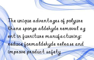 The unique advantages of polyurethane sponge aldehyde removal agent in furniture manufacturing: reduce formaldehyde release and improve product safety