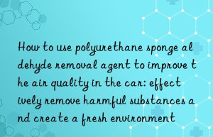 How to use polyurethane sponge aldehyde removal agent to improve the air quality in the car: effectively remove harmful substances and create a fresh environment