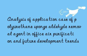 Analysis of application case of polyurethane sponge aldehyde removal agent in office air purification and future development trends