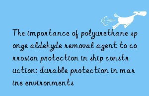 The importance of polyurethane sponge aldehyde removal agent to corrosion protection in ship construction: durable protection in marine environments