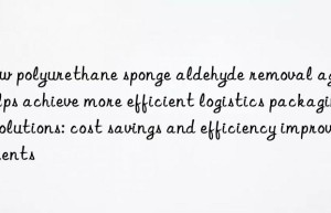 How polyurethane sponge aldehyde removal agent helps achieve more efficient logistics packaging solutions: cost savings and efficiency improvements