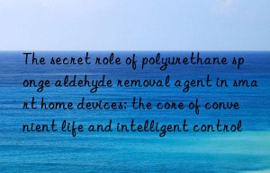 The secret role of polyurethane sponge aldehyde removal agent in smart home devices: the core of convenient life and intelligent control