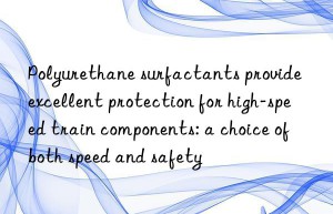 Polyurethane surfactants provide excellent protection for high-speed train components: a choice of both speed and safety