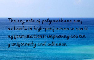 The key role of polyurethane surfactants in high-performance coating formulations: improving coating uniformity and adhesion