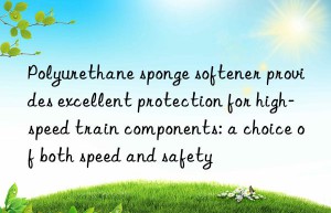 Polyurethane sponge softener provides excellent protection for high-speed train components: a choice of both speed and safety