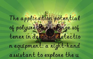 The application potential of polyurethane sponge softener in deep-sea detection equipment: a right-hand assistant to explore the unknown world