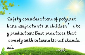 Safety considerations of polyurethane surfactants in children’s toy production: Best practices that comply with international standards