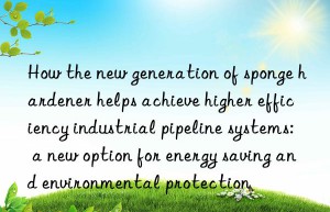 How the new generation of sponge hardener helps achieve higher efficiency industrial pipeline systems: a new option for energy saving and environmental protection