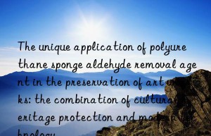 The unique application of polyurethane sponge aldehyde removal agent in the preservation of art works: the combination of cultural heritage protection and modern technology