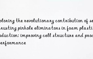 Exploring the revolutionary contribution of self-crusting pinhole eliminators in foam plastic production: improving cell structure and product performance