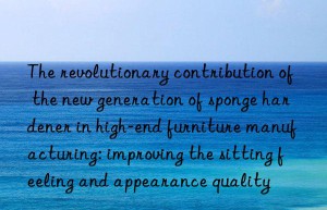 The revolutionary contribution of the new generation of sponge hardener in high-end furniture manufacturing: improving the sitting feeling and appearance quality