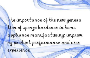 The importance of the new generation of sponge hardener in home appliance manufacturing: improving product performance and user experience