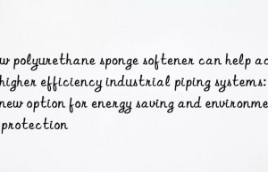 How polyurethane sponge softener can help achieve higher efficiency industrial piping systems: a new option for energy saving and environmental protection