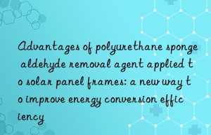 Advantages of polyurethane sponge aldehyde removal agent applied to solar panel frames: a new way to improve energy conversion efficiency