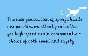 The new generation of sponge hardener provides excellent protection for high-speed train components: a choice of both speed and safety