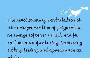 The revolutionary contribution of the new generation of polyurethane sponge softener in high-end furniture manufacturing: improving sitting feeling and appearance quality