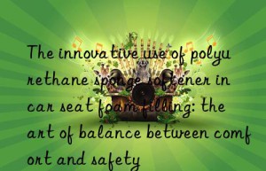 The innovative use of polyurethane sponge softener in car seat foam filling: the art of balance between comfort and safety