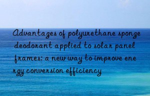 Advantages of polyurethane sponge deodorant applied to solar panel frames: a new way to improve energy conversion efficiency