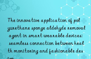 The innovative application of polyurethane sponge aldehyde removal agent in smart wearable devices: seamless connection between health monitoring and fashionable design