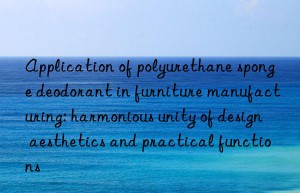 Application of polyurethane sponge deodorant in furniture manufacturing: harmonious unity of design aesthetics and practical functions