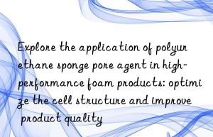 Explore the application of polyurethane sponge pore agent in high-performance foam products: optimize the cell structure and improve product quality