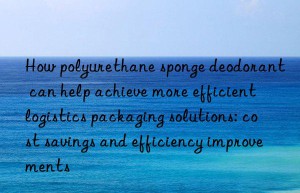 How polyurethane sponge deodorant can help achieve more efficient logistics packaging solutions: cost savings and efficiency improvements