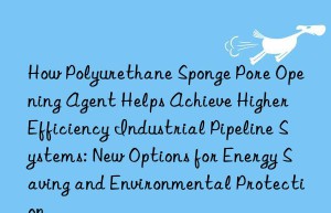 How Polyurethane Sponge Pore Opening Agent Helps Achieve Higher Efficiency Industrial Pipeline Systems: New Options for Energy Saving and Environmental Protection