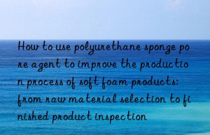 How to use polyurethane sponge pore agent to improve the production process of soft foam products: from raw material selection to finished product inspection