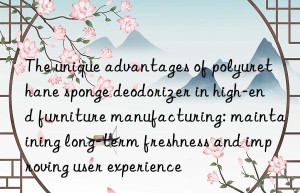 The unique advantages of polyurethane sponge deodorizer in high-end furniture manufacturing: maintaining long-term freshness and improving user experience