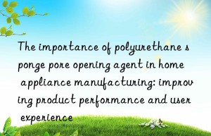 The importance of polyurethane sponge pore opening agent in home appliance manufacturing: improving product performance and user experience