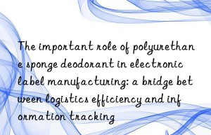 The important role of polyurethane sponge deodorant in electronic label manufacturing: a bridge between logistics efficiency and information tracking