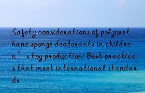 Safety considerations of polyurethane sponge deodorants in children’s toy production: Best practices that meet international standards