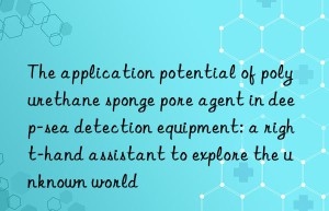 The application potential of polyurethane sponge pore agent in deep-sea detection equipment: a right-hand assistant to explore the unknown world